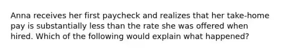 Anna receives her first paycheck and realizes that her take-home pay is substantially less than the rate she was offered when hired. Which of the following would explain what happened?