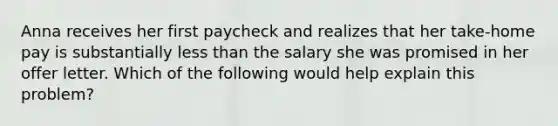 Anna receives her first paycheck and realizes that her take-home pay is substantially less than the salary she was promised in her offer letter. Which of the following would help explain this problem?