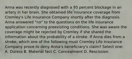 Anna was recently diagnosed with a 95 percent blockage in an artery in her brain. She obtained life insurance coverage from Cromley's Life Insurance Company shortly after the diagnosis. Anna answered "no" to the questions on the life insurance application concerning preexisting conditions. She was aware the coverage might be rejected by Cromley if she shared the information about the probability of a stroke. If Anna dies from a stroke, which one of the following must Cromley Life Insurance Company prove to deny Anna's beneficiary's claim? Select one: A. Duress B. Material fact C. Concealment D. Rescission