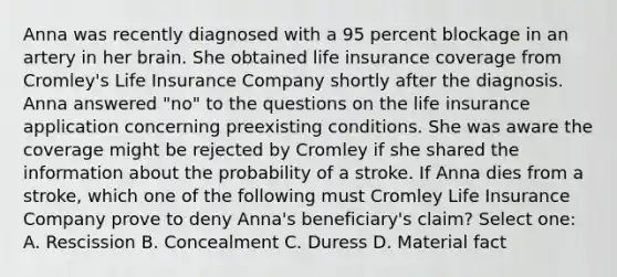 Anna was recently diagnosed with a 95 percent blockage in an artery in her brain. She obtained life insurance coverage from Cromley's Life Insurance Company shortly after the diagnosis. Anna answered "no" to the questions on the life insurance application concerning preexisting conditions. She was aware the coverage might be rejected by Cromley if she shared the information about the probability of a stroke. If Anna dies from a stroke, which one of the following must Cromley Life Insurance Company prove to deny Anna's beneficiary's claim? Select one: A. Rescission B. Concealment C. Duress D. Material fact