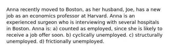 Anna recently moved to Boston, as her husband, Joe, has a new job as an economics professor at Harvard. Anna is an experienced surgeon who is interviewing with several hospitals in Boston. Anna is: a) counted as employed, since she is likely to receive a job offer soon. b) cyclically unemployed. c) structurally unemployed. d) frictionally unemployed.