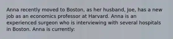 Anna recently moved to Boston, as her husband, Joe, has a new job as an economics professor at Harvard. Anna is an experienced surgeon who is interviewing with several hospitals in Boston. Anna is currently: