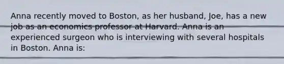 Anna recently moved to Boston, as her husband, Joe, has a new job as an economics professor at Harvard. Anna is an experienced surgeon who is interviewing with several hospitals in Boston. Anna is: