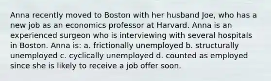 Anna recently moved to Boston with her husband Joe, who has a new job as an economics professor at Harvard. Anna is an experienced surgeon who is interviewing with several hospitals in Boston. Anna is: a. frictionally unemployed b. structurally unemployed c. cyclically unemployed d. counted as employed since she is likely to receive a job offer soon.