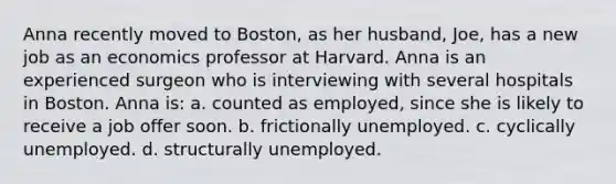 Anna recently moved to Boston, as her husband, Joe, has a new job as an economics professor at Harvard. Anna is an experienced surgeon who is interviewing with several hospitals in Boston. Anna is: a. counted as employed, since she is likely to receive a job offer soon. b. frictionally unemployed. c. cyclically unemployed. d. structurally unemployed.