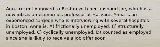 Anna recently moved to Boston with her husband Joe, who has a new job as an economics professor at Harvard. Anna is an experienced surgeon who is interviewing with several hospitals in Boston. Anna is: A) frictionally unemployed. B) structurally unemployed. C) cyclically unemployed. D) counted as employed since she is likely to receive a job offer soon