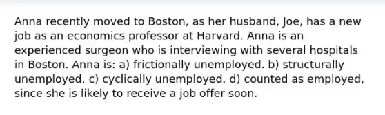 Anna recently moved to Boston, as her husband, Joe, has a new job as an economics professor at Harvard. Anna is an experienced surgeon who is interviewing with several hospitals in Boston. Anna is: a) frictionally unemployed. b) structurally unemployed. c) cyclically unemployed. d) counted as employed, since she is likely to receive a job offer soon.