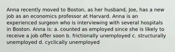 Anna recently moved to Boston, as her husband, Joe, has a new job as an economics professor at Harvard. Anna is an experienced surgeon who is interviewing with several hospitals in Boston. Anna is: a. counted as employed since she is likely to receive a job offer soon b. frictionally unemployed c. structurally unemployed d. cyclically unemployed