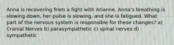 Anna is recovering from a fight with Arianne. Anna's breathing is slowing down, her pulse is slowing, and she is fatigued. What part of the nervous system is responsible for these changes? a) Cranial Nerves b) parasympathetic c) spinal nerves d) sympathetic