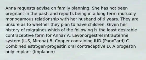 Anna requests advise on family planning. She has not been pregnant in the past, and reports being in a long term mutually monogamous relationship with her husband of 6 years. They are unsure as to whether they plan to have children. Given her history of migraines which of the following is the least desirable contraceptive form for Anna? A. Levonorgestrel intrauterine system (IUS, Mirena) B. Copper containing IUD (ParaGard) C. Combined estrogen-progestin oral contraceptive D. A progestin only implant (Implanon)