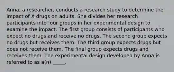 Anna, a researcher, conducts a research study to determine the impact of X drugs on adults. She divides her research participants into four groups in her experimental design to examine the impact. The first group consists of participants who expect no drugs and receive no drugs. The second group expects no drugs but receives them. The third group expects drugs but does not receive them. The final group expects drugs and receives them. The experimental design developed by Anna is referred to as a(n) _____.