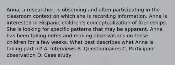 Anna, a researcher, is observing and often participating in the classroom context on which she is recording information. Anna is interested in Hispanic children's conceptualization of friendships. She is looking for specific patterns that may be apparent. Anna has been taking notes and making observations on these children for a few weeks. What best describes what Anna is taking part in? A. Interviews B. Questionnaires C. Participant observation D. Case study