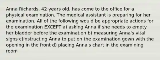 Anna Richards, 42 years old, has come to the office for a physical examination. The medical assistant is preparing for her examination. All of the following would be appropriate actions for the examination EXCEPT a) asking Anna if she needs to empty her bladder before the examination b) measuring Anna's vital signs c)instructing Anna to put on the examination gown with the opening in the front d) placing Anna's chart in the examining room