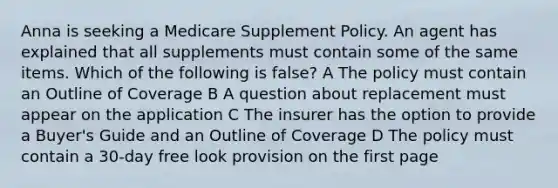 Anna is seeking a Medicare Supplement Policy. An agent has explained that all supplements must contain some of the same items. Which of the following is false? A The policy must contain an Outline of Coverage B A question about replacement must appear on the application C The insurer has the option to provide a Buyer's Guide and an Outline of Coverage D The policy must contain a 30-day free look provision on the first page