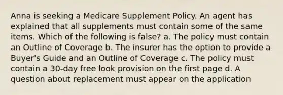 Anna is seeking a Medicare Supplement Policy. An agent has explained that all supplements must contain some of the same items. Which of the following is false? a. The policy must contain an Outline of Coverage b. The insurer has the option to provide a Buyer's Guide and an Outline of Coverage c. The policy must contain a 30-day free look provision on the first page d. A question about replacement must appear on the application