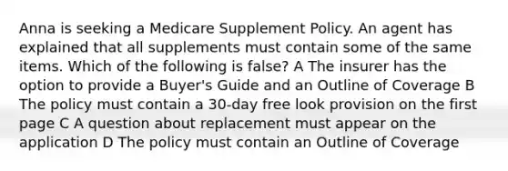 Anna is seeking a Medicare Supplement Policy. An agent has explained that all supplements must contain some of the same items. Which of the following is false? A The insurer has the option to provide a Buyer's Guide and an Outline of Coverage B The policy must contain a 30-day free look provision on the first page C A question about replacement must appear on the application D The policy must contain an Outline of Coverage