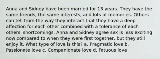 Anna and Sidney have been married for 13 years. They have the same friends, the same interests, and lots of memories. Others can tell from the way they interact that they have a deep affection for each other combined with a tolerance of each others' shortcomings. Anna and Sidney agree sex is less exciting now compared to when they were first together, but they still enjoy it. What type of love is this? a. Pragmatic love b. Passionate love c. Companionate love d. Fatuous love
