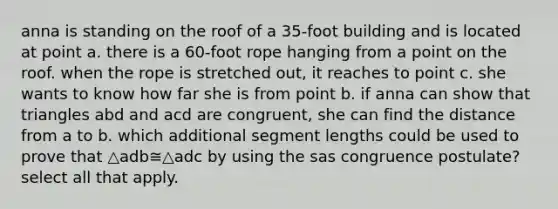 anna is standing on the roof of a 35-foot building and is located at point a. there is a 60-foot rope hanging from a point on the roof. when the rope is stretched out, it reaches to point c. she wants to know how far she is from point b. if anna can show that triangles abd and acd are congruent, she can find the distance from a to b. which additional segment lengths could be used to prove that △adb≅△adc by using the sas congruence postulate? select all that apply.