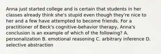 Anna just started college and is certain that students in her classes already think she's stupid even though they're nice to her and a few have attempted to become friends. For a practitioner of Beck's cognitive-behavior therapy, Anna's conclusion is an example of which of the following? A. personalization B. emotional reasoning C. arbitrary inference D. selective abstraction