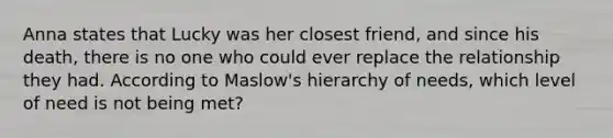 Anna states that Lucky was her closest friend, and since his death, there is no one who could ever replace the relationship they had. According to Maslow's hierarchy of needs, which level of need is not being met?