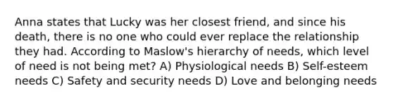 Anna states that Lucky was her closest friend, and since his death, there is no one who could ever replace the relationship they had. According to Maslow's hierarchy of needs, which level of need is not being met? A) Physiological needs B) Self-esteem needs C) Safety and security needs D) Love and belonging needs