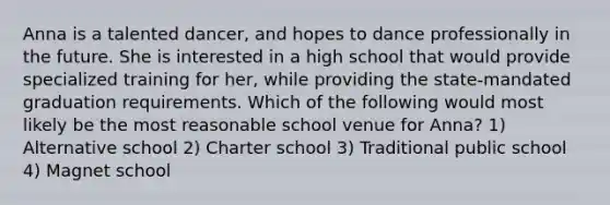 Anna is a talented dancer, and hopes to dance professionally in the future. She is interested in a high school that would provide specialized training for her, while providing the state-mandated graduation requirements. Which of the following would most likely be the most reasonable school venue for Anna? 1) Alternative school 2) Charter school 3) Traditional public school 4) Magnet school