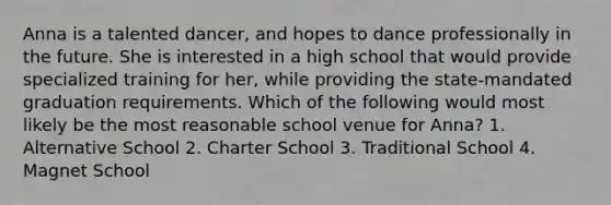 Anna is a talented dancer, and hopes to dance professionally in the future. She is interested in a high school that would provide specialized training for her, while providing the state-mandated graduation requirements. Which of the following would most likely be the most reasonable school venue for Anna? 1. Alternative School 2. Charter School 3. Traditional School 4. Magnet School