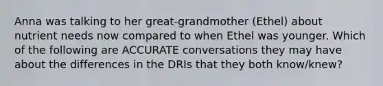 Anna was talking to her great-grandmother (Ethel) about nutrient needs now compared to when Ethel was younger. Which of the following are ACCURATE conversations they may have about the differences in the DRIs that they both know/knew?