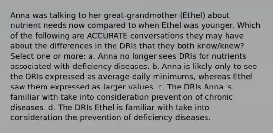 Anna was talking to her great-grandmother (Ethel) about nutrient needs now compared to when Ethel was younger. Which of the following are ACCURATE conversations they may have about the differences in the DRIs that they both know/knew? Select one or more: a. Anna no longer sees DRIs for nutrients associated with deficiency diseases. b. Anna is likely only to see the DRIs expressed as average daily minimums, whereas Ethel saw them expressed as larger values. c. The DRIs Anna is familiar with take into consideration prevention of chronic diseases. d. The DRIs Ethel is familiar with take into consideration the prevention of deficiency diseases.