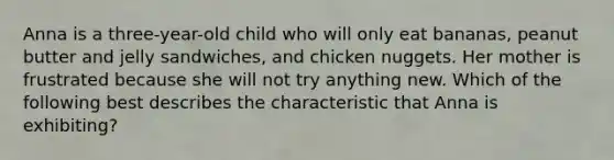 Anna is a three-year-old child who will only eat bananas, peanut butter and jelly sandwiches, and chicken nuggets. Her mother is frustrated because she will not try anything new. Which of the following best describes the characteristic that Anna is exhibiting?