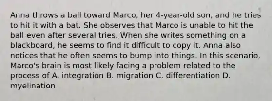 Anna throws a ball toward Marco, her 4-year-old son, and he tries to hit it with a bat. She observes that Marco is unable to hit the ball even after several tries. When she writes something on a blackboard, he seems to find it difficult to copy it. Anna also notices that he often seems to bump into things. In this scenario, Marco's brain is most likely facing a problem related to the process of A. integration B. migration C. differentiation D. myelination