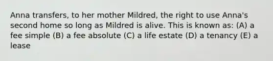 Anna transfers, to her mother Mildred, the right to use Anna's second home so long as Mildred is alive. This is known as: (A) a fee simple (B) a fee absolute (C) a life estate (D) a tenancy (E) a lease