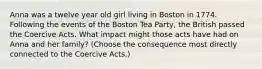 Anna was a twelve year old girl living in Boston in 1774. Following the events of the Boston Tea Party, the British passed the Coercive Acts. What impact might those acts have had on Anna and her family? (Choose the consequence most directly connected to the Coercive Acts.)