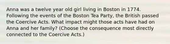 Anna was a twelve year old girl living in Boston in 1774. Following the events of the Boston Tea Party, the British passed the Coercive Acts. What impact might those acts have had on Anna and her family? (Choose the consequence most directly connected to the Coercive Acts.)