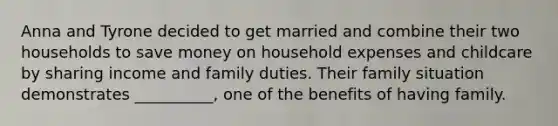 Anna and Tyrone decided to get married and combine their two households to save money on household expenses and childcare by sharing income and family duties. Their family situation demonstrates __________, one of the benefits of having family.