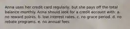 Anna uses her credit card regularly, but she pays off the total balance monthly. Anna should look for a credit account with: a. ​no reward points. b. ​low interest rates. c. ​no grace period. d. ​no rebate programs. e. ​no annual fees