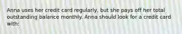 Anna uses her credit card regularly, but she pays off her total outstanding balance monthly. Anna should look for a credit card with: