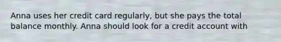 Anna uses her credit card regularly, but she pays the total balance monthly. Anna should look for a credit account with