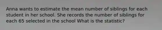 Anna wants to estimate the mean number of siblings for each student in her school. She records the number of siblings for each 65 selected in the school What is the statistic?