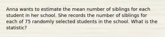 Anna wants to estimate the mean number of siblings for each student in her school. She records the number of siblings for each of 75 randomly selected students in the school. What is the statistic?