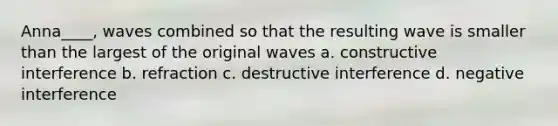 Anna____, waves combined so that the resulting wave is smaller than the largest of the original waves a. constructive interference b. refraction c. destructive interference d. negative interference