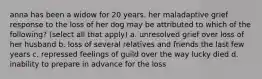 anna has been a widow for 20 years. her maladaptive grief response to the loss of her dog may be attributed to which of the following? (select all that apply) a. unresolved grief over loss of her husband b. loss of several relatives and friends the last few years c. repressed feelings of guild over the way lucky died d. inability to prepare in advance for the loss