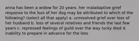 anna has been a widow for 20 years. her maladaptive grief response to the loss of her dog may be attributed to which of the following? (select all that apply) a. unresolved grief over loss of her husband b. loss of several relatives and friends the last few years c. repressed feelings of guild over the way lucky died d. inability to prepare in advance for the loss