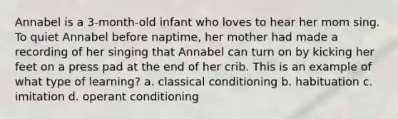 Annabel is a 3-month-old infant who loves to hear her mom sing. To quiet Annabel before naptime, her mother had made a recording of her singing that Annabel can turn on by kicking her feet on a press pad at the end of her crib. This is an example of what type of learning? a. classical conditioning b. habituation c. imitation d. operant conditioning