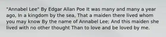 "Annabel Lee" By Edgar Allan Poe It was many and many a year ago, In a kingdom by the sea, That a maiden there lived whom you may know By the name of Annabel Lee; And this maiden she lived with no other thought Than to love and be loved by me.