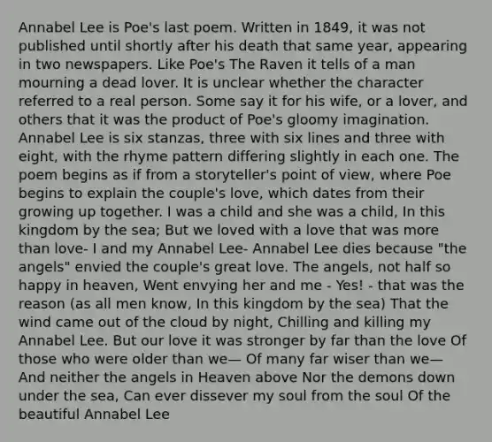 Annabel Lee is Poe's last poem. Written in 1849, it was not published until shortly after his death that same year, appearing in two newspapers. Like Poe's The Raven it tells of a man mourning a dead lover. It is unclear whether the character referred to a real person. Some say it for his wife, or a lover, and others that it was the product of Poe's gloomy imagination. Annabel Lee is six stanzas, three with six lines and three with eight, with the rhyme pattern differing slightly in each one. The poem begins as if from a storyteller's point of view, where Poe begins to explain the couple's love, which dates from their growing up together. I was a child and she was a child, In this kingdom by the sea; But we loved with a love that was more than love- I and my Annabel Lee- Annabel Lee dies because "the angels" envied the couple's great love. The angels, not half so happy in heaven, Went envying her and me - Yes! - that was the reason (as all men know, In this kingdom by the sea) That the wind came out of the cloud by night, Chilling and killing my Annabel Lee. But our love it was stronger by far than the love Of those who were older than we— Of many far wiser than we— And neither the angels in Heaven above Nor the demons down under the sea, Can ever dissever my soul from the soul Of the beautiful Annabel Lee