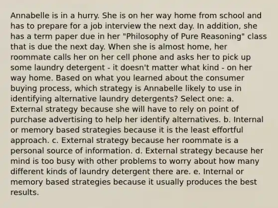 Annabelle is in a hurry. She is on her way home from school and has to prepare for a job interview the next day. In addition, she has a term paper due in her "Philosophy of Pure Reasoning" class that is due the next day. When she is almost home, her roommate calls her on her cell phone and asks her to pick up some laundry detergent - it doesn't matter what kind - on her way home. Based on what you learned about the consumer buying process, which strategy is Annabelle likely to use in identifying alternative laundry detergents? Select one: a. External strategy because she will have to rely on point of purchase advertising to help her identify alternatives. b. Internal or memory based strategies because it is the least effortful approach. c. External strategy because her roommate is a personal source of information. d. External strategy because her mind is too busy with other problems to worry about how many different kinds of laundry detergent there are. e. Internal or memory based strategies because it usually produces the best results.