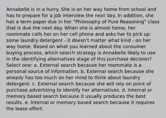 Annabelle is in a hurry. She is on her way home from school and has to prepare for a job interview the next day. In addition, she has a term paper due in her "Philosophy of Pure Reasoning" class that is due the next day. When she is almost home, her roommate calls her on her cell phone and asks her to pick up some laundry detergent - it doesn't matter what kind - on her way home. Based on what you learned about the consumer buying process, which search strategy is Annabelle likely to use in the identifying alternatives stage of this purchase decision? Select one: a. External search because her roommate is a personal source of information. b. External search because she already has too much on her mind to think about laundry detergent. c. External search because she will rely on point of purchase advertising to identify her alternatives. d. Internal or memory based search because it usually produces the best results. e. Internal or memory based search because it requires the lease effort.