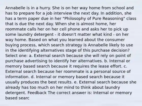Annabelle is in a hurry. She is on her way home from school and has to prepare for a job interview the next day. In addition, she has a term paper due in her "Philosophy of Pure Reasoning" class that is due the next day. When she is almost home, her roommate calls her on her cell phone and asks her to pick up some laundry detergent - it doesn't matter what kind - on her way home. Based on what you learned about the consumer buying process, which search strategy is Annabelle likely to use in the identifying alternatives stage of this purchase decision? Select one: a. External search because she will rely on point of purchase advertising to identify her alternatives. b. Internal or memory based search because it requires the lease effort. c. External search because her roommate is a personal source of information. d. Internal or memory based search because it usually produces the best results. e. External search because she already has too much on her mind to think about laundry detergent. Feedback The correct answer is: Internal or memory based searc