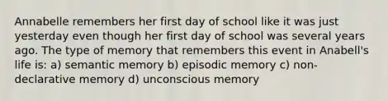 Annabelle remembers her first day of school like it was just yesterday even though her first day of school was several years ago. The type of memory that remembers this event in Anabell's life is: a) semantic memory b) episodic memory c) non-declarative memory d) unconscious memory